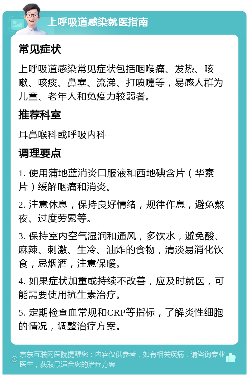 上呼吸道感染就医指南 常见症状 上呼吸道感染常见症状包括咽喉痛、发热、咳嗽、咳痰、鼻塞、流涕、打喷嚏等，易感人群为儿童、老年人和免疫力较弱者。 推荐科室 耳鼻喉科或呼吸内科 调理要点 1. 使用蒲地蓝消炎口服液和西地碘含片（华素片）缓解咽痛和消炎。 2. 注意休息，保持良好情绪，规律作息，避免熬夜、过度劳累等。 3. 保持室内空气湿润和通风，多饮水，避免酸、麻辣、刺激、生冷、油炸的食物，清淡易消化饮食，忌烟酒，注意保暖。 4. 如果症状加重或持续不改善，应及时就医，可能需要使用抗生素治疗。 5. 定期检查血常规和CRP等指标，了解炎性细胞的情况，调整治疗方案。