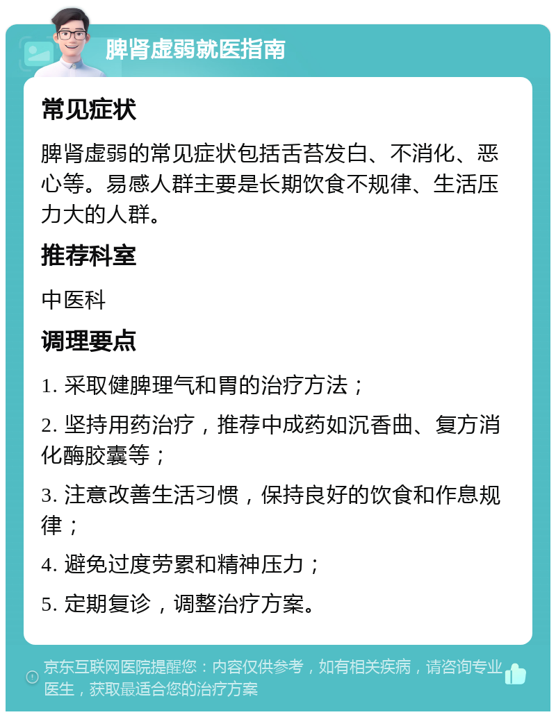 脾肾虚弱就医指南 常见症状 脾肾虚弱的常见症状包括舌苔发白、不消化、恶心等。易感人群主要是长期饮食不规律、生活压力大的人群。 推荐科室 中医科 调理要点 1. 采取健脾理气和胃的治疗方法； 2. 坚持用药治疗，推荐中成药如沉香曲、复方消化酶胶囊等； 3. 注意改善生活习惯，保持良好的饮食和作息规律； 4. 避免过度劳累和精神压力； 5. 定期复诊，调整治疗方案。