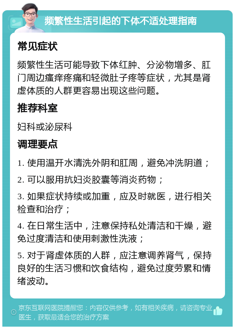 频繁性生活引起的下体不适处理指南 常见症状 频繁性生活可能导致下体红肿、分泌物增多、肛门周边瘙痒疼痛和轻微肚子疼等症状，尤其是肾虚体质的人群更容易出现这些问题。 推荐科室 妇科或泌尿科 调理要点 1. 使用温开水清洗外阴和肛周，避免冲洗阴道； 2. 可以服用抗妇炎胶囊等消炎药物； 3. 如果症状持续或加重，应及时就医，进行相关检查和治疗； 4. 在日常生活中，注意保持私处清洁和干燥，避免过度清洁和使用刺激性洗液； 5. 对于肾虚体质的人群，应注意调养肾气，保持良好的生活习惯和饮食结构，避免过度劳累和情绪波动。