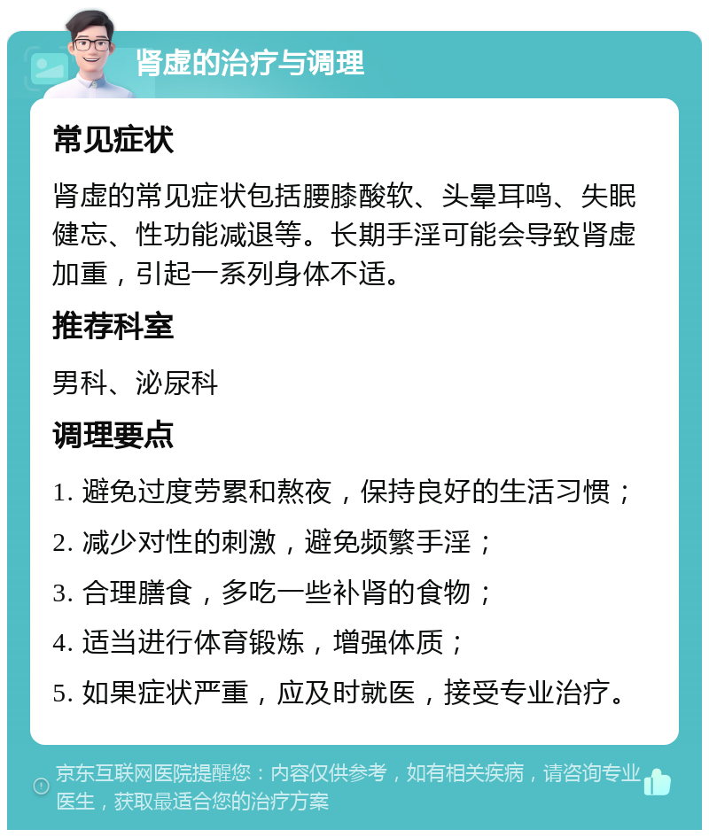 肾虚的治疗与调理 常见症状 肾虚的常见症状包括腰膝酸软、头晕耳鸣、失眠健忘、性功能减退等。长期手淫可能会导致肾虚加重，引起一系列身体不适。 推荐科室 男科、泌尿科 调理要点 1. 避免过度劳累和熬夜，保持良好的生活习惯； 2. 减少对性的刺激，避免频繁手淫； 3. 合理膳食，多吃一些补肾的食物； 4. 适当进行体育锻炼，增强体质； 5. 如果症状严重，应及时就医，接受专业治疗。