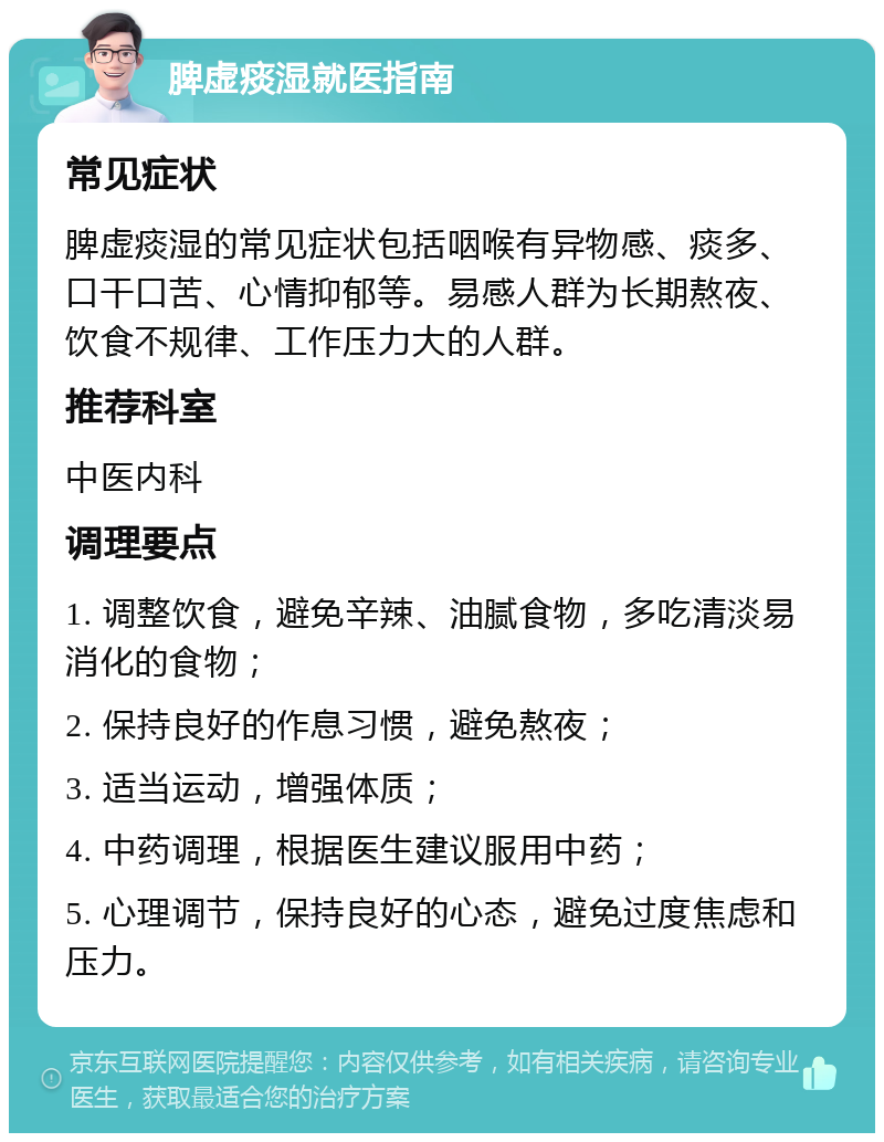 脾虚痰湿就医指南 常见症状 脾虚痰湿的常见症状包括咽喉有异物感、痰多、口干口苦、心情抑郁等。易感人群为长期熬夜、饮食不规律、工作压力大的人群。 推荐科室 中医内科 调理要点 1. 调整饮食，避免辛辣、油腻食物，多吃清淡易消化的食物； 2. 保持良好的作息习惯，避免熬夜； 3. 适当运动，增强体质； 4. 中药调理，根据医生建议服用中药； 5. 心理调节，保持良好的心态，避免过度焦虑和压力。