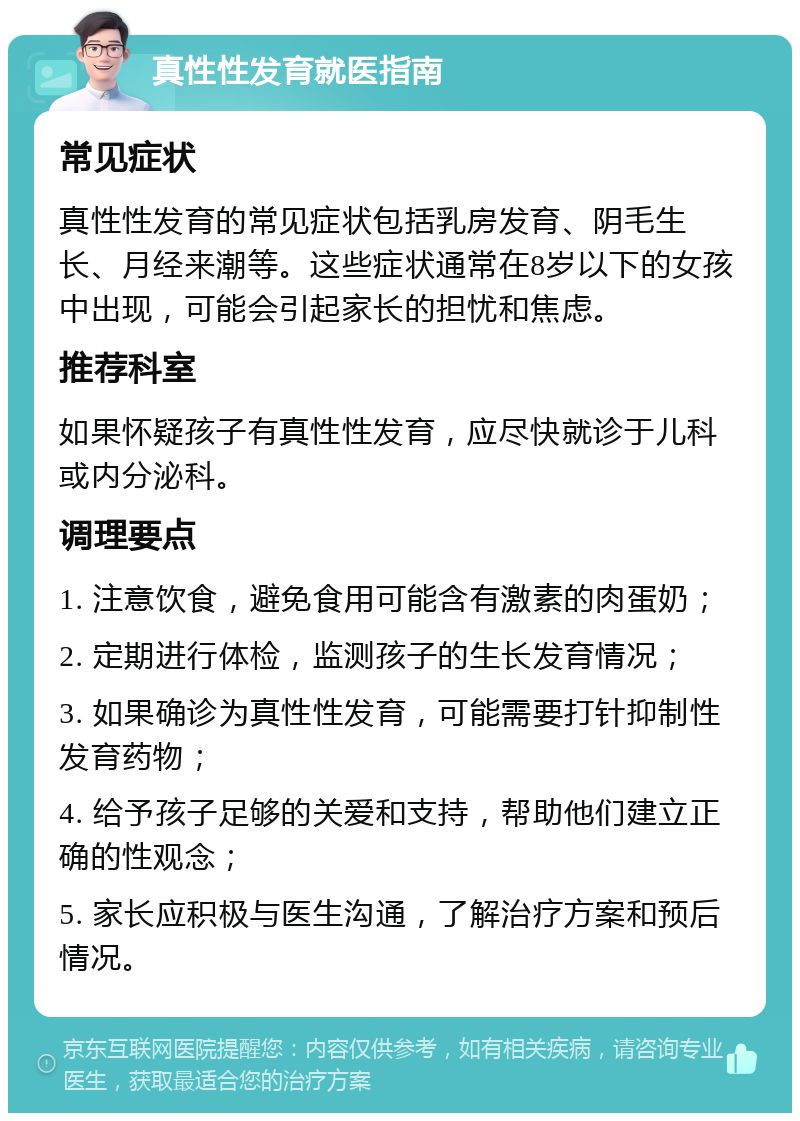 真性性发育就医指南 常见症状 真性性发育的常见症状包括乳房发育、阴毛生长、月经来潮等。这些症状通常在8岁以下的女孩中出现，可能会引起家长的担忧和焦虑。 推荐科室 如果怀疑孩子有真性性发育，应尽快就诊于儿科或内分泌科。 调理要点 1. 注意饮食，避免食用可能含有激素的肉蛋奶； 2. 定期进行体检，监测孩子的生长发育情况； 3. 如果确诊为真性性发育，可能需要打针抑制性发育药物； 4. 给予孩子足够的关爱和支持，帮助他们建立正确的性观念； 5. 家长应积极与医生沟通，了解治疗方案和预后情况。