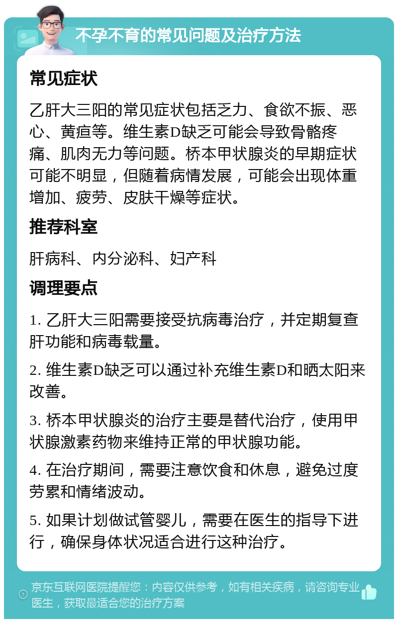 不孕不育的常见问题及治疗方法 常见症状 乙肝大三阳的常见症状包括乏力、食欲不振、恶心、黄疸等。维生素D缺乏可能会导致骨骼疼痛、肌肉无力等问题。桥本甲状腺炎的早期症状可能不明显，但随着病情发展，可能会出现体重增加、疲劳、皮肤干燥等症状。 推荐科室 肝病科、内分泌科、妇产科 调理要点 1. 乙肝大三阳需要接受抗病毒治疗，并定期复查肝功能和病毒载量。 2. 维生素D缺乏可以通过补充维生素D和晒太阳来改善。 3. 桥本甲状腺炎的治疗主要是替代治疗，使用甲状腺激素药物来维持正常的甲状腺功能。 4. 在治疗期间，需要注意饮食和休息，避免过度劳累和情绪波动。 5. 如果计划做试管婴儿，需要在医生的指导下进行，确保身体状况适合进行这种治疗。