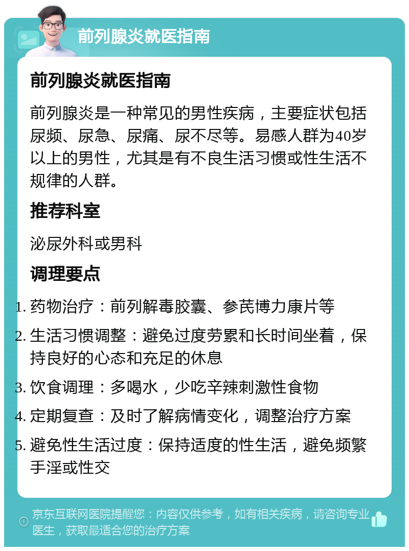 前列腺炎就医指南 前列腺炎就医指南 前列腺炎是一种常见的男性疾病，主要症状包括尿频、尿急、尿痛、尿不尽等。易感人群为40岁以上的男性，尤其是有不良生活习惯或性生活不规律的人群。 推荐科室 泌尿外科或男科 调理要点 药物治疗：前列解毒胶囊、参芪博力康片等 生活习惯调整：避免过度劳累和长时间坐着，保持良好的心态和充足的休息 饮食调理：多喝水，少吃辛辣刺激性食物 定期复查：及时了解病情变化，调整治疗方案 避免性生活过度：保持适度的性生活，避免频繁手淫或性交