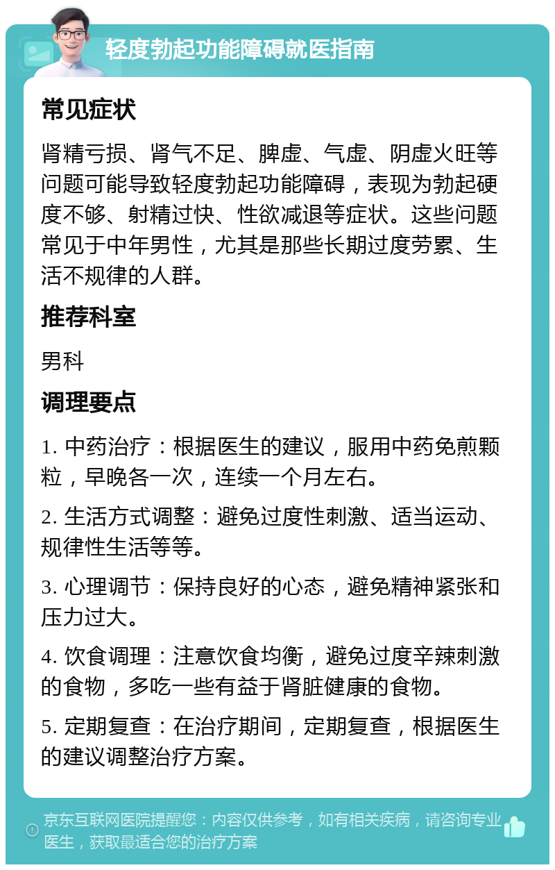 轻度勃起功能障碍就医指南 常见症状 肾精亏损、肾气不足、脾虚、气虚、阴虚火旺等问题可能导致轻度勃起功能障碍，表现为勃起硬度不够、射精过快、性欲减退等症状。这些问题常见于中年男性，尤其是那些长期过度劳累、生活不规律的人群。 推荐科室 男科 调理要点 1. 中药治疗：根据医生的建议，服用中药免煎颗粒，早晚各一次，连续一个月左右。 2. 生活方式调整：避免过度性刺激、适当运动、规律性生活等等。 3. 心理调节：保持良好的心态，避免精神紧张和压力过大。 4. 饮食调理：注意饮食均衡，避免过度辛辣刺激的食物，多吃一些有益于肾脏健康的食物。 5. 定期复查：在治疗期间，定期复查，根据医生的建议调整治疗方案。