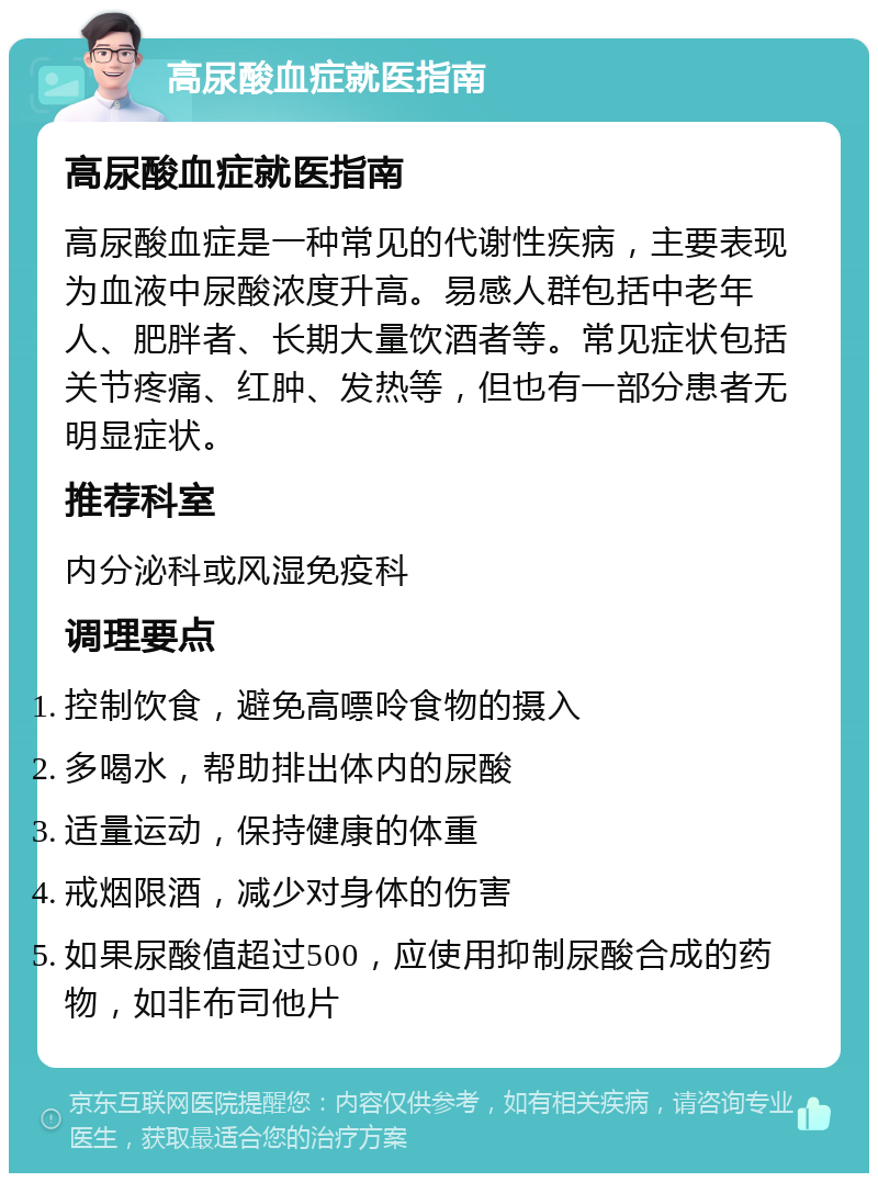 高尿酸血症就医指南 高尿酸血症就医指南 高尿酸血症是一种常见的代谢性疾病，主要表现为血液中尿酸浓度升高。易感人群包括中老年人、肥胖者、长期大量饮酒者等。常见症状包括关节疼痛、红肿、发热等，但也有一部分患者无明显症状。 推荐科室 内分泌科或风湿免疫科 调理要点 控制饮食，避免高嘌呤食物的摄入 多喝水，帮助排出体内的尿酸 适量运动，保持健康的体重 戒烟限酒，减少对身体的伤害 如果尿酸值超过500，应使用抑制尿酸合成的药物，如非布司他片