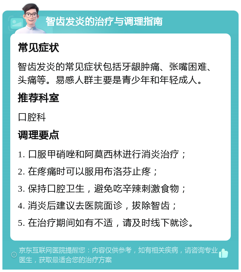 智齿发炎的治疗与调理指南 常见症状 智齿发炎的常见症状包括牙龈肿痛、张嘴困难、头痛等。易感人群主要是青少年和年轻成人。 推荐科室 口腔科 调理要点 1. 口服甲硝唑和阿莫西林进行消炎治疗； 2. 在疼痛时可以服用布洛芬止疼； 3. 保持口腔卫生，避免吃辛辣刺激食物； 4. 消炎后建议去医院面诊，拔除智齿； 5. 在治疗期间如有不适，请及时线下就诊。