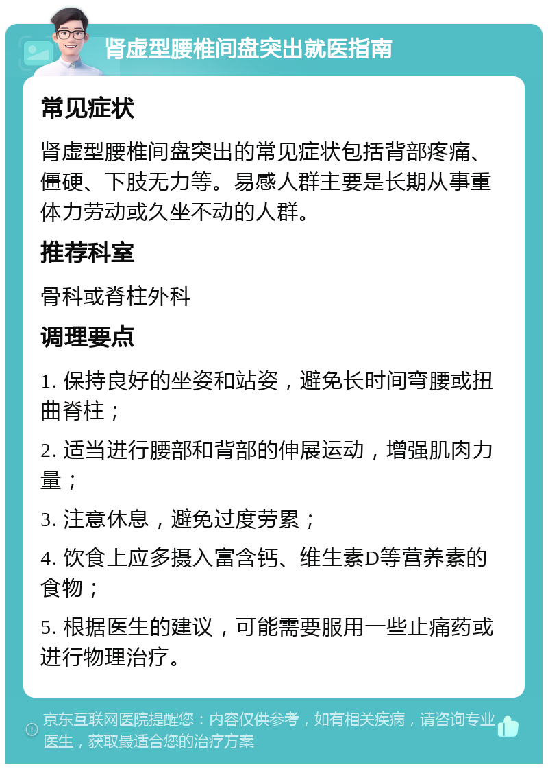 肾虚型腰椎间盘突出就医指南 常见症状 肾虚型腰椎间盘突出的常见症状包括背部疼痛、僵硬、下肢无力等。易感人群主要是长期从事重体力劳动或久坐不动的人群。 推荐科室 骨科或脊柱外科 调理要点 1. 保持良好的坐姿和站姿，避免长时间弯腰或扭曲脊柱； 2. 适当进行腰部和背部的伸展运动，增强肌肉力量； 3. 注意休息，避免过度劳累； 4. 饮食上应多摄入富含钙、维生素D等营养素的食物； 5. 根据医生的建议，可能需要服用一些止痛药或进行物理治疗。