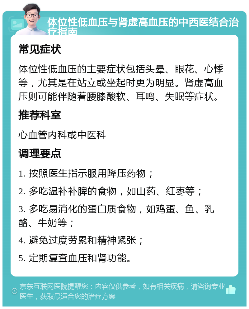 体位性低血压与肾虚高血压的中西医结合治疗指南 常见症状 体位性低血压的主要症状包括头晕、眼花、心悸等，尤其是在站立或坐起时更为明显。肾虚高血压则可能伴随着腰膝酸软、耳鸣、失眠等症状。 推荐科室 心血管内科或中医科 调理要点 1. 按照医生指示服用降压药物； 2. 多吃温补补脾的食物，如山药、红枣等； 3. 多吃易消化的蛋白质食物，如鸡蛋、鱼、乳酪、牛奶等； 4. 避免过度劳累和精神紧张； 5. 定期复查血压和肾功能。