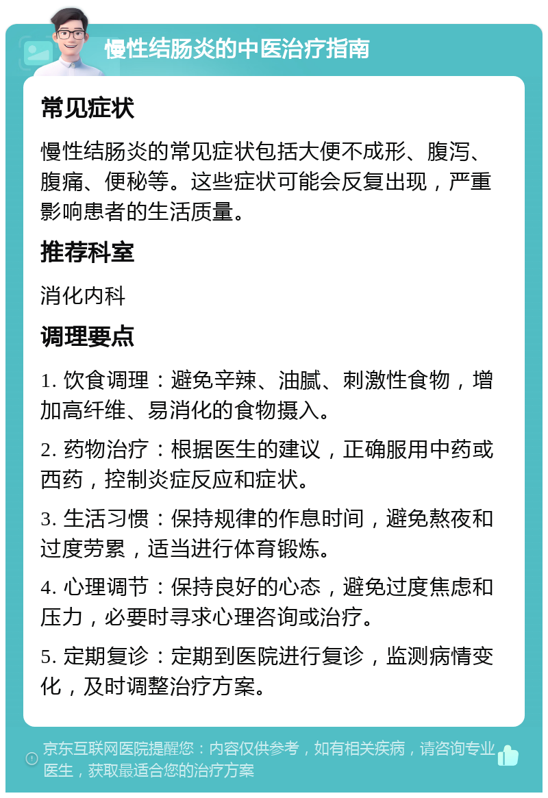 慢性结肠炎的中医治疗指南 常见症状 慢性结肠炎的常见症状包括大便不成形、腹泻、腹痛、便秘等。这些症状可能会反复出现，严重影响患者的生活质量。 推荐科室 消化内科 调理要点 1. 饮食调理：避免辛辣、油腻、刺激性食物，增加高纤维、易消化的食物摄入。 2. 药物治疗：根据医生的建议，正确服用中药或西药，控制炎症反应和症状。 3. 生活习惯：保持规律的作息时间，避免熬夜和过度劳累，适当进行体育锻炼。 4. 心理调节：保持良好的心态，避免过度焦虑和压力，必要时寻求心理咨询或治疗。 5. 定期复诊：定期到医院进行复诊，监测病情变化，及时调整治疗方案。