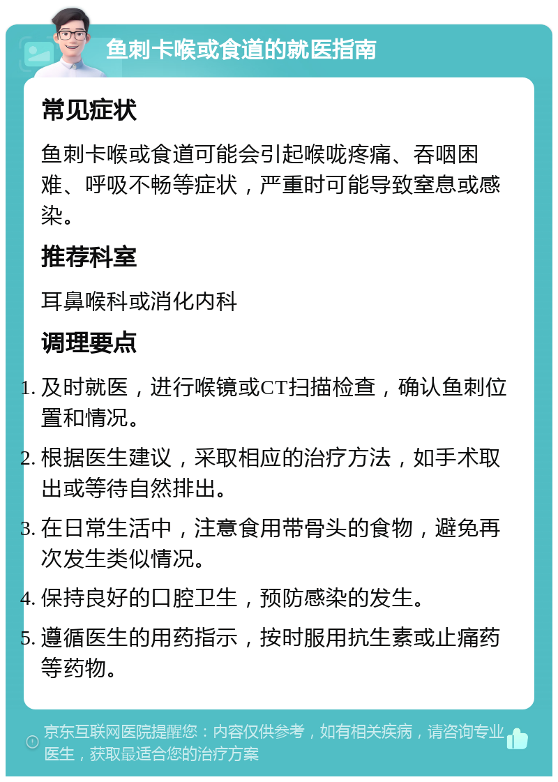 鱼刺卡喉或食道的就医指南 常见症状 鱼刺卡喉或食道可能会引起喉咙疼痛、吞咽困难、呼吸不畅等症状，严重时可能导致窒息或感染。 推荐科室 耳鼻喉科或消化内科 调理要点 及时就医，进行喉镜或CT扫描检查，确认鱼刺位置和情况。 根据医生建议，采取相应的治疗方法，如手术取出或等待自然排出。 在日常生活中，注意食用带骨头的食物，避免再次发生类似情况。 保持良好的口腔卫生，预防感染的发生。 遵循医生的用药指示，按时服用抗生素或止痛药等药物。