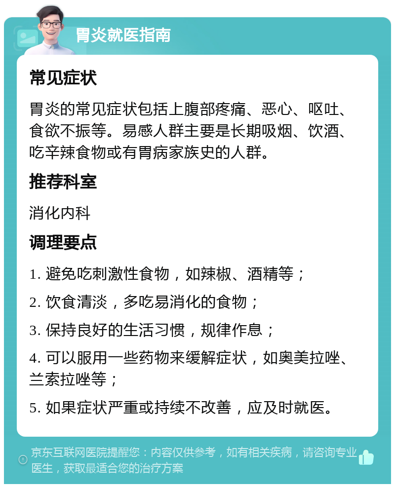 胃炎就医指南 常见症状 胃炎的常见症状包括上腹部疼痛、恶心、呕吐、食欲不振等。易感人群主要是长期吸烟、饮酒、吃辛辣食物或有胃病家族史的人群。 推荐科室 消化内科 调理要点 1. 避免吃刺激性食物，如辣椒、酒精等； 2. 饮食清淡，多吃易消化的食物； 3. 保持良好的生活习惯，规律作息； 4. 可以服用一些药物来缓解症状，如奥美拉唑、兰索拉唑等； 5. 如果症状严重或持续不改善，应及时就医。