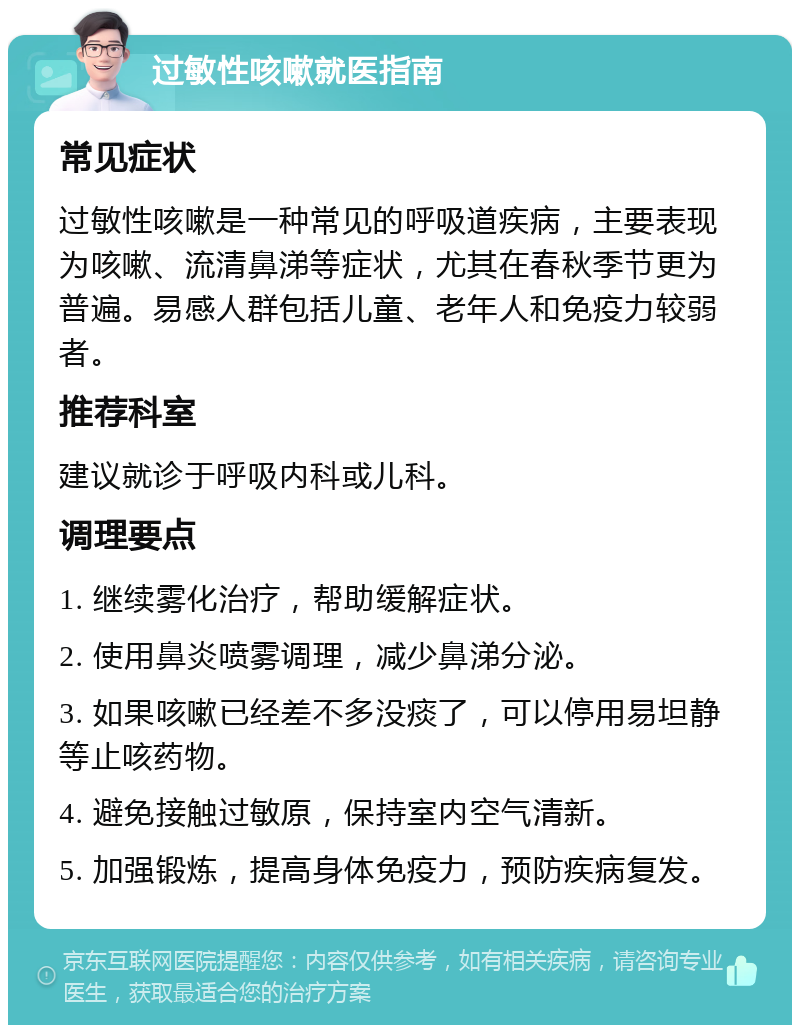 过敏性咳嗽就医指南 常见症状 过敏性咳嗽是一种常见的呼吸道疾病，主要表现为咳嗽、流清鼻涕等症状，尤其在春秋季节更为普遍。易感人群包括儿童、老年人和免疫力较弱者。 推荐科室 建议就诊于呼吸内科或儿科。 调理要点 1. 继续雾化治疗，帮助缓解症状。 2. 使用鼻炎喷雾调理，减少鼻涕分泌。 3. 如果咳嗽已经差不多没痰了，可以停用易坦静等止咳药物。 4. 避免接触过敏原，保持室内空气清新。 5. 加强锻炼，提高身体免疫力，预防疾病复发。