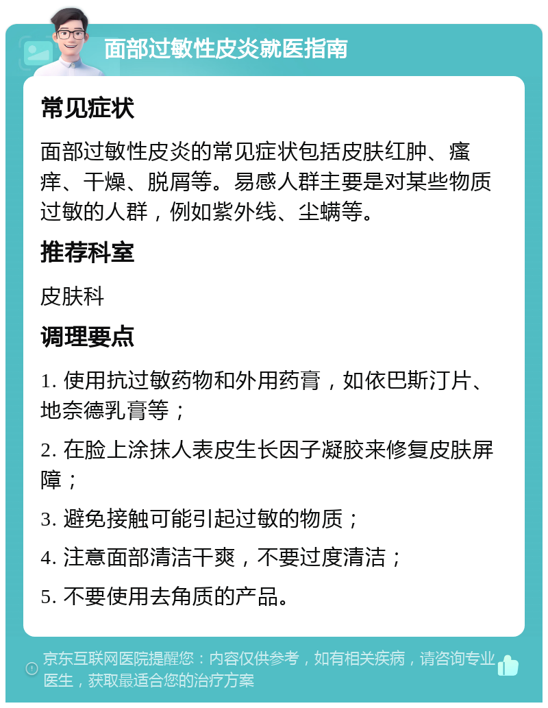 面部过敏性皮炎就医指南 常见症状 面部过敏性皮炎的常见症状包括皮肤红肿、瘙痒、干燥、脱屑等。易感人群主要是对某些物质过敏的人群，例如紫外线、尘螨等。 推荐科室 皮肤科 调理要点 1. 使用抗过敏药物和外用药膏，如依巴斯汀片、地奈德乳膏等； 2. 在脸上涂抹人表皮生长因子凝胶来修复皮肤屏障； 3. 避免接触可能引起过敏的物质； 4. 注意面部清洁干爽，不要过度清洁； 5. 不要使用去角质的产品。