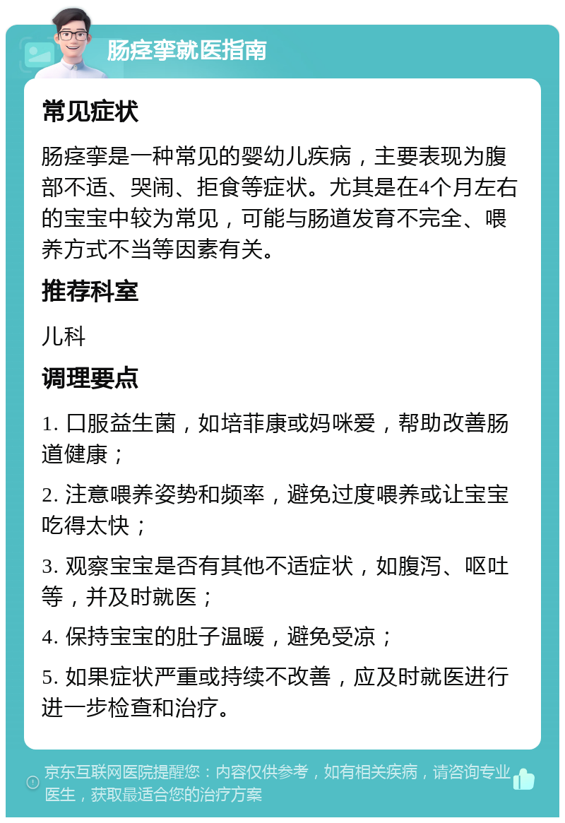 肠痉挛就医指南 常见症状 肠痉挛是一种常见的婴幼儿疾病，主要表现为腹部不适、哭闹、拒食等症状。尤其是在4个月左右的宝宝中较为常见，可能与肠道发育不完全、喂养方式不当等因素有关。 推荐科室 儿科 调理要点 1. 口服益生菌，如培菲康或妈咪爱，帮助改善肠道健康； 2. 注意喂养姿势和频率，避免过度喂养或让宝宝吃得太快； 3. 观察宝宝是否有其他不适症状，如腹泻、呕吐等，并及时就医； 4. 保持宝宝的肚子温暖，避免受凉； 5. 如果症状严重或持续不改善，应及时就医进行进一步检查和治疗。