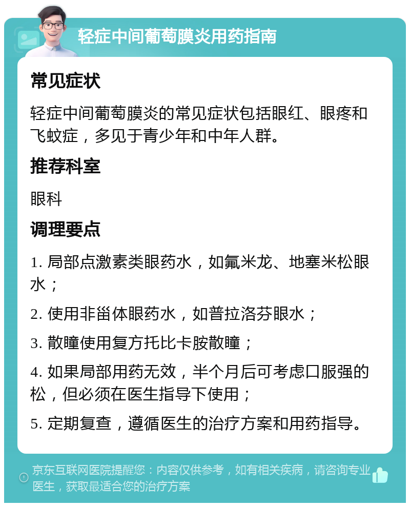 轻症中间葡萄膜炎用药指南 常见症状 轻症中间葡萄膜炎的常见症状包括眼红、眼疼和飞蚊症，多见于青少年和中年人群。 推荐科室 眼科 调理要点 1. 局部点激素类眼药水，如氟米龙、地塞米松眼水； 2. 使用非甾体眼药水，如普拉洛芬眼水； 3. 散瞳使用复方托比卡胺散瞳； 4. 如果局部用药无效，半个月后可考虑口服强的松，但必须在医生指导下使用； 5. 定期复查，遵循医生的治疗方案和用药指导。