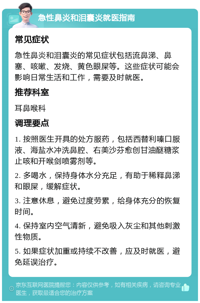 急性鼻炎和泪囊炎就医指南 常见症状 急性鼻炎和泪囊炎的常见症状包括流鼻涕、鼻塞、咳嗽、发烧、黄色眼屎等。这些症状可能会影响日常生活和工作，需要及时就医。 推荐科室 耳鼻喉科 调理要点 1. 按照医生开具的处方服药，包括西替利嗪口服液、海盐水冲洗鼻腔、右美沙芬愈创甘油醚糖浆止咳和开喉剑喷雾剂等。 2. 多喝水，保持身体水分充足，有助于稀释鼻涕和眼屎，缓解症状。 3. 注意休息，避免过度劳累，给身体充分的恢复时间。 4. 保持室内空气清新，避免吸入灰尘和其他刺激性物质。 5. 如果症状加重或持续不改善，应及时就医，避免延误治疗。