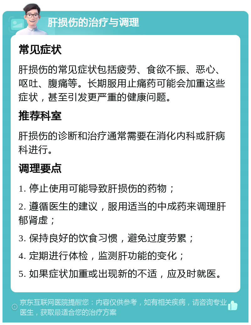 肝损伤的治疗与调理 常见症状 肝损伤的常见症状包括疲劳、食欲不振、恶心、呕吐、腹痛等。长期服用止痛药可能会加重这些症状，甚至引发更严重的健康问题。 推荐科室 肝损伤的诊断和治疗通常需要在消化内科或肝病科进行。 调理要点 1. 停止使用可能导致肝损伤的药物； 2. 遵循医生的建议，服用适当的中成药来调理肝郁肾虚； 3. 保持良好的饮食习惯，避免过度劳累； 4. 定期进行体检，监测肝功能的变化； 5. 如果症状加重或出现新的不适，应及时就医。