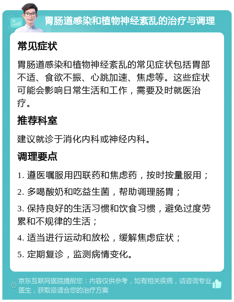 胃肠道感染和植物神经紊乱的治疗与调理 常见症状 胃肠道感染和植物神经紊乱的常见症状包括胃部不适、食欲不振、心跳加速、焦虑等。这些症状可能会影响日常生活和工作，需要及时就医治疗。 推荐科室 建议就诊于消化内科或神经内科。 调理要点 1. 遵医嘱服用四联药和焦虑药，按时按量服用； 2. 多喝酸奶和吃益生菌，帮助调理肠胃； 3. 保持良好的生活习惯和饮食习惯，避免过度劳累和不规律的生活； 4. 适当进行运动和放松，缓解焦虑症状； 5. 定期复诊，监测病情变化。