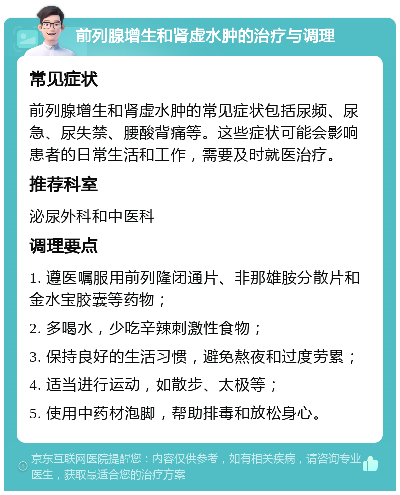 前列腺增生和肾虚水肿的治疗与调理 常见症状 前列腺增生和肾虚水肿的常见症状包括尿频、尿急、尿失禁、腰酸背痛等。这些症状可能会影响患者的日常生活和工作，需要及时就医治疗。 推荐科室 泌尿外科和中医科 调理要点 1. 遵医嘱服用前列隆闭通片、非那雄胺分散片和金水宝胶囊等药物； 2. 多喝水，少吃辛辣刺激性食物； 3. 保持良好的生活习惯，避免熬夜和过度劳累； 4. 适当进行运动，如散步、太极等； 5. 使用中药材泡脚，帮助排毒和放松身心。