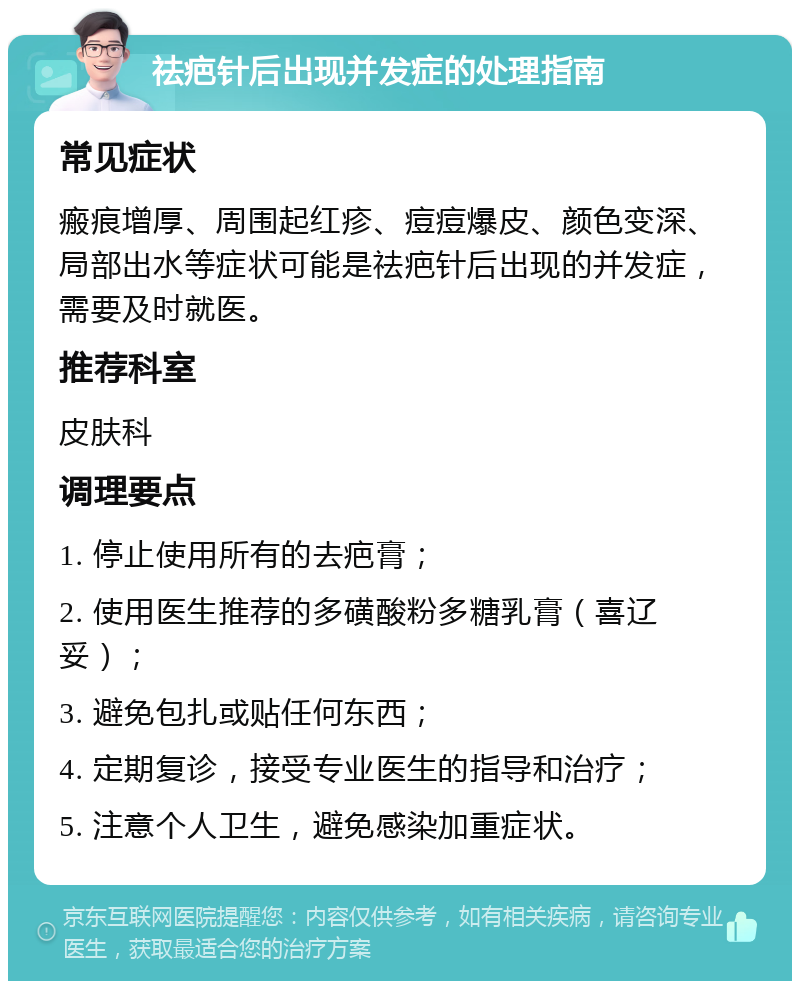 祛疤针后出现并发症的处理指南 常见症状 瘢痕增厚、周围起红疹、痘痘爆皮、颜色变深、局部出水等症状可能是祛疤针后出现的并发症，需要及时就医。 推荐科室 皮肤科 调理要点 1. 停止使用所有的去疤膏； 2. 使用医生推荐的多磺酸粉多糖乳膏（喜辽妥）； 3. 避免包扎或贴任何东西； 4. 定期复诊，接受专业医生的指导和治疗； 5. 注意个人卫生，避免感染加重症状。