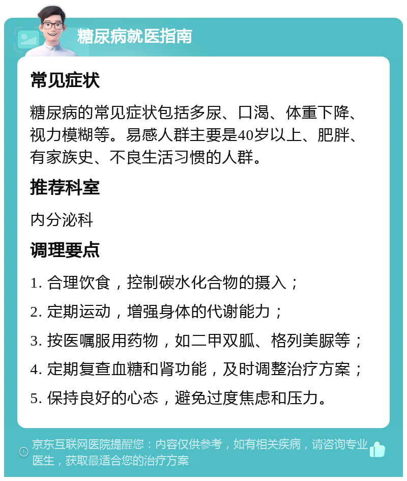 糖尿病就医指南 常见症状 糖尿病的常见症状包括多尿、口渴、体重下降、视力模糊等。易感人群主要是40岁以上、肥胖、有家族史、不良生活习惯的人群。 推荐科室 内分泌科 调理要点 1. 合理饮食，控制碳水化合物的摄入； 2. 定期运动，增强身体的代谢能力； 3. 按医嘱服用药物，如二甲双胍、格列美脲等； 4. 定期复查血糖和肾功能，及时调整治疗方案； 5. 保持良好的心态，避免过度焦虑和压力。