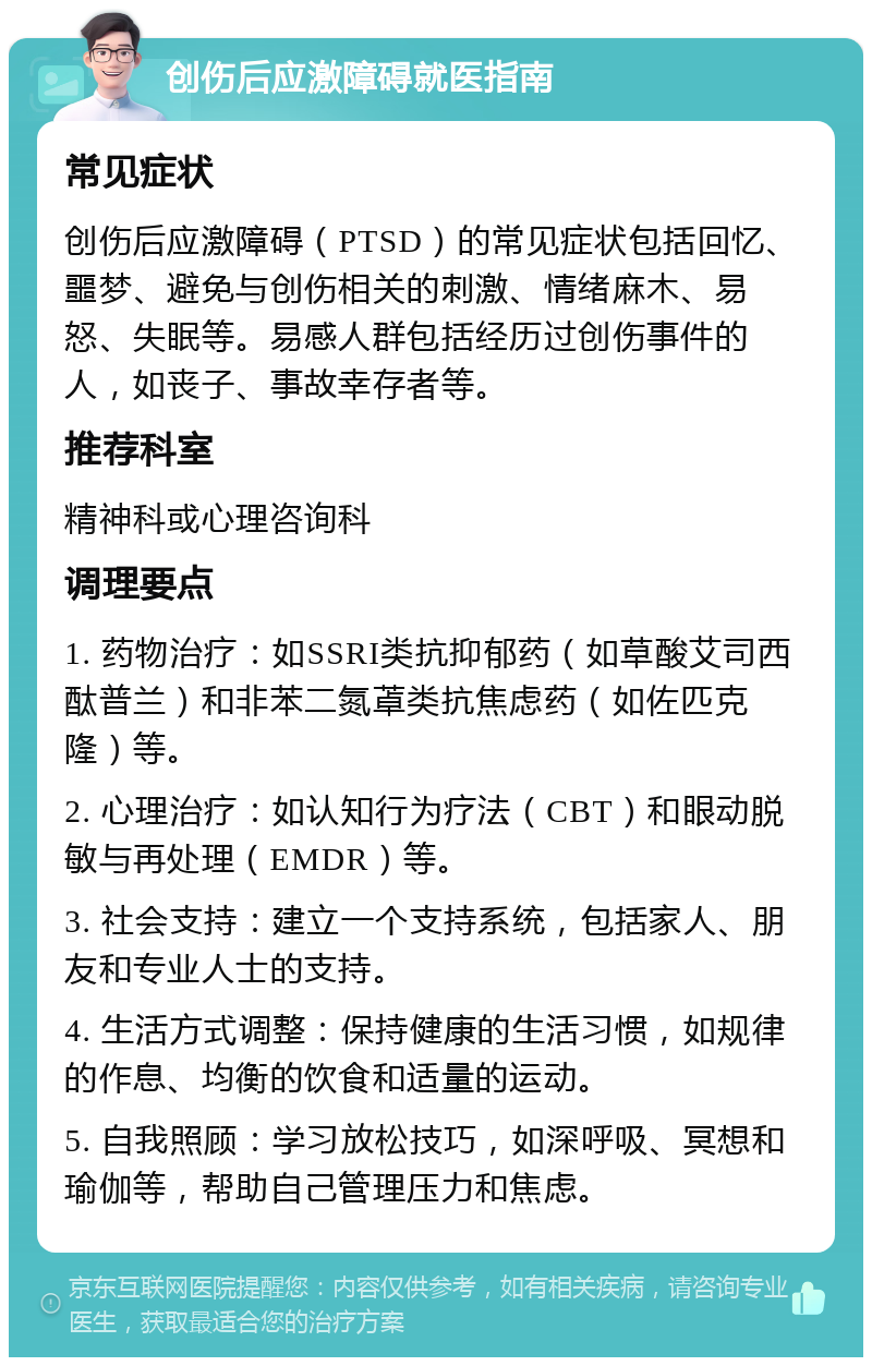 创伤后应激障碍就医指南 常见症状 创伤后应激障碍（PTSD）的常见症状包括回忆、噩梦、避免与创伤相关的刺激、情绪麻木、易怒、失眠等。易感人群包括经历过创伤事件的人，如丧子、事故幸存者等。 推荐科室 精神科或心理咨询科 调理要点 1. 药物治疗：如SSRI类抗抑郁药（如草酸艾司西酞普兰）和非苯二氮䓬类抗焦虑药（如佐匹克隆）等。 2. 心理治疗：如认知行为疗法（CBT）和眼动脱敏与再处理（EMDR）等。 3. 社会支持：建立一个支持系统，包括家人、朋友和专业人士的支持。 4. 生活方式调整：保持健康的生活习惯，如规律的作息、均衡的饮食和适量的运动。 5. 自我照顾：学习放松技巧，如深呼吸、冥想和瑜伽等，帮助自己管理压力和焦虑。