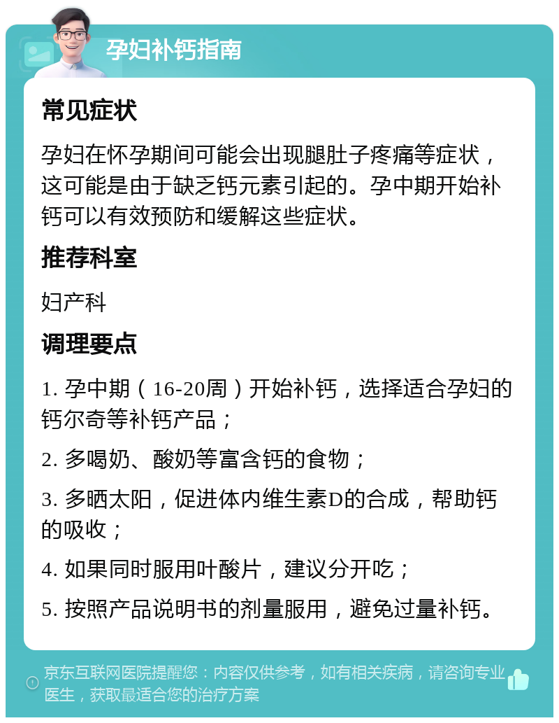 孕妇补钙指南 常见症状 孕妇在怀孕期间可能会出现腿肚子疼痛等症状，这可能是由于缺乏钙元素引起的。孕中期开始补钙可以有效预防和缓解这些症状。 推荐科室 妇产科 调理要点 1. 孕中期（16-20周）开始补钙，选择适合孕妇的钙尔奇等补钙产品； 2. 多喝奶、酸奶等富含钙的食物； 3. 多晒太阳，促进体内维生素D的合成，帮助钙的吸收； 4. 如果同时服用叶酸片，建议分开吃； 5. 按照产品说明书的剂量服用，避免过量补钙。