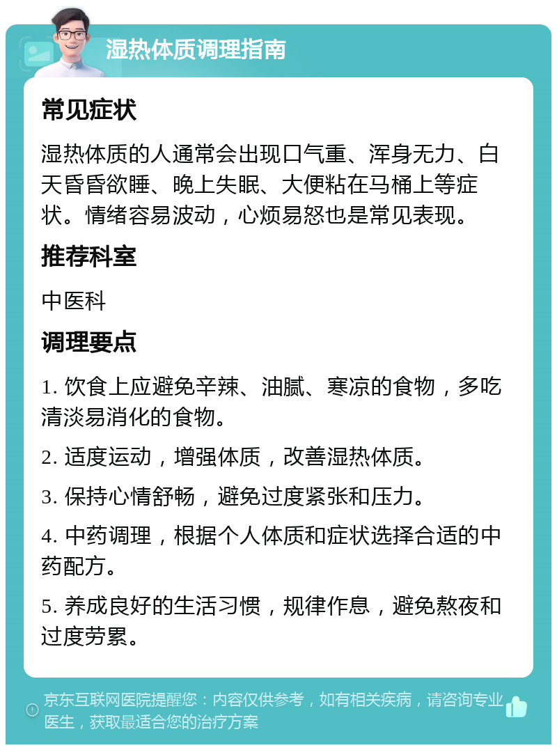 湿热体质调理指南 常见症状 湿热体质的人通常会出现口气重、浑身无力、白天昏昏欲睡、晚上失眠、大便粘在马桶上等症状。情绪容易波动，心烦易怒也是常见表现。 推荐科室 中医科 调理要点 1. 饮食上应避免辛辣、油腻、寒凉的食物，多吃清淡易消化的食物。 2. 适度运动，增强体质，改善湿热体质。 3. 保持心情舒畅，避免过度紧张和压力。 4. 中药调理，根据个人体质和症状选择合适的中药配方。 5. 养成良好的生活习惯，规律作息，避免熬夜和过度劳累。