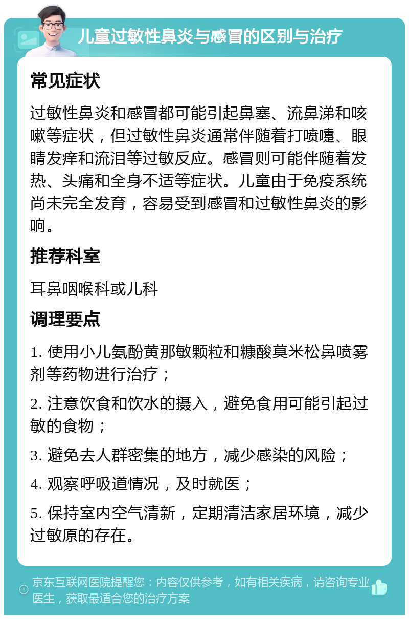 儿童过敏性鼻炎与感冒的区别与治疗 常见症状 过敏性鼻炎和感冒都可能引起鼻塞、流鼻涕和咳嗽等症状，但过敏性鼻炎通常伴随着打喷嚏、眼睛发痒和流泪等过敏反应。感冒则可能伴随着发热、头痛和全身不适等症状。儿童由于免疫系统尚未完全发育，容易受到感冒和过敏性鼻炎的影响。 推荐科室 耳鼻咽喉科或儿科 调理要点 1. 使用小儿氨酚黄那敏颗粒和糠酸莫米松鼻喷雾剂等药物进行治疗； 2. 注意饮食和饮水的摄入，避免食用可能引起过敏的食物； 3. 避免去人群密集的地方，减少感染的风险； 4. 观察呼吸道情况，及时就医； 5. 保持室内空气清新，定期清洁家居环境，减少过敏原的存在。