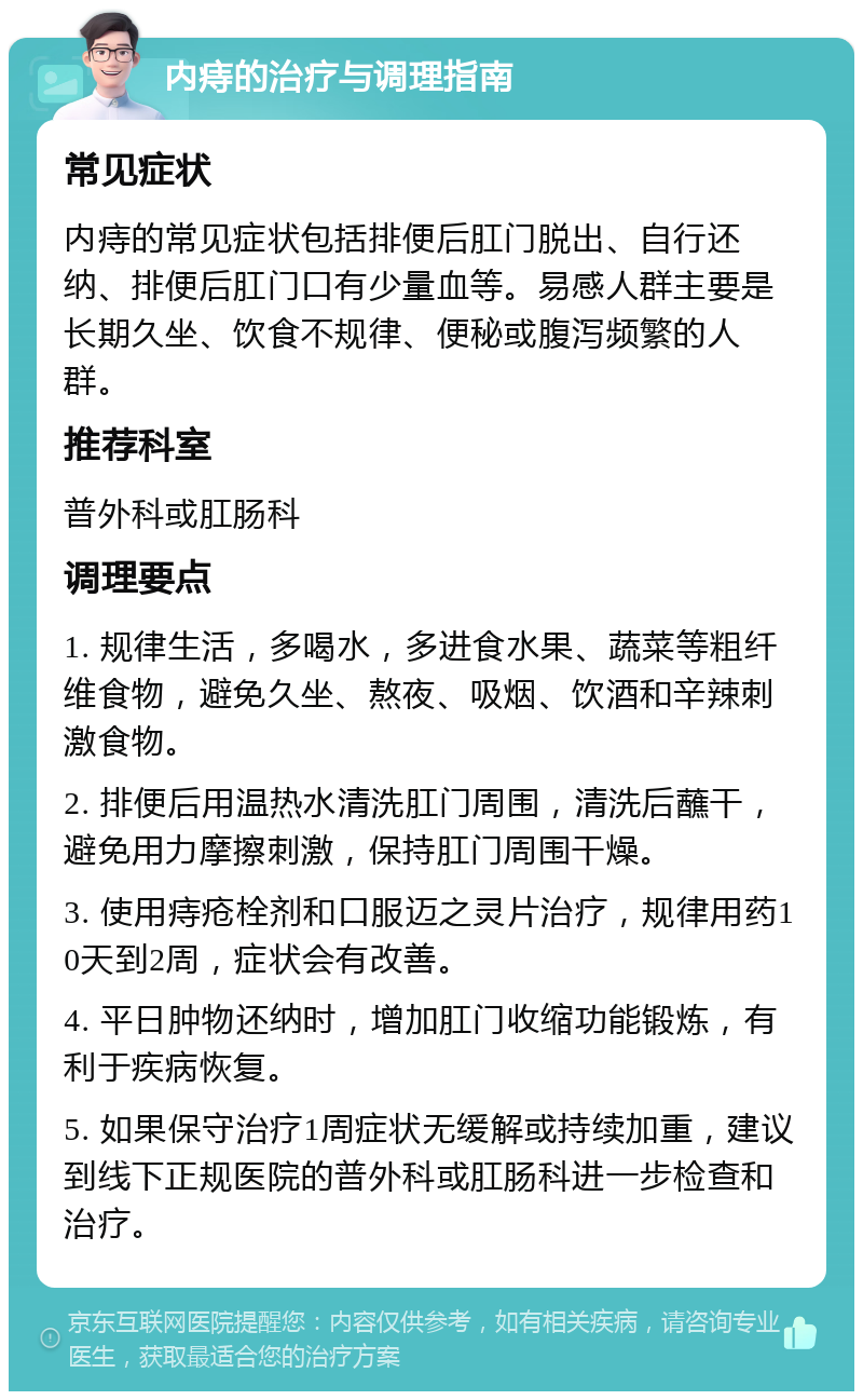 内痔的治疗与调理指南 常见症状 内痔的常见症状包括排便后肛门脱出、自行还纳、排便后肛门口有少量血等。易感人群主要是长期久坐、饮食不规律、便秘或腹泻频繁的人群。 推荐科室 普外科或肛肠科 调理要点 1. 规律生活，多喝水，多进食水果、蔬菜等粗纤维食物，避免久坐、熬夜、吸烟、饮酒和辛辣刺激食物。 2. 排便后用温热水清洗肛门周围，清洗后蘸干，避免用力摩擦刺激，保持肛门周围干燥。 3. 使用痔疮栓剂和口服迈之灵片治疗，规律用药10天到2周，症状会有改善。 4. 平日肿物还纳时，增加肛门收缩功能锻炼，有利于疾病恢复。 5. 如果保守治疗1周症状无缓解或持续加重，建议到线下正规医院的普外科或肛肠科进一步检查和治疗。