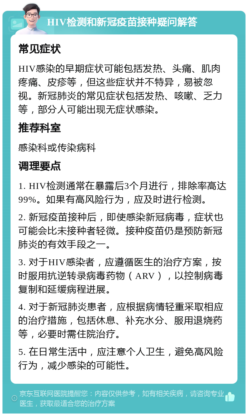 HIV检测和新冠疫苗接种疑问解答 常见症状 HIV感染的早期症状可能包括发热、头痛、肌肉疼痛、皮疹等，但这些症状并不特异，易被忽视。新冠肺炎的常见症状包括发热、咳嗽、乏力等，部分人可能出现无症状感染。 推荐科室 感染科或传染病科 调理要点 1. HIV检测通常在暴露后3个月进行，排除率高达99%。如果有高风险行为，应及时进行检测。 2. 新冠疫苗接种后，即使感染新冠病毒，症状也可能会比未接种者轻微。接种疫苗仍是预防新冠肺炎的有效手段之一。 3. 对于HIV感染者，应遵循医生的治疗方案，按时服用抗逆转录病毒药物（ARV），以控制病毒复制和延缓病程进展。 4. 对于新冠肺炎患者，应根据病情轻重采取相应的治疗措施，包括休息、补充水分、服用退烧药等，必要时需住院治疗。 5. 在日常生活中，应注意个人卫生，避免高风险行为，减少感染的可能性。