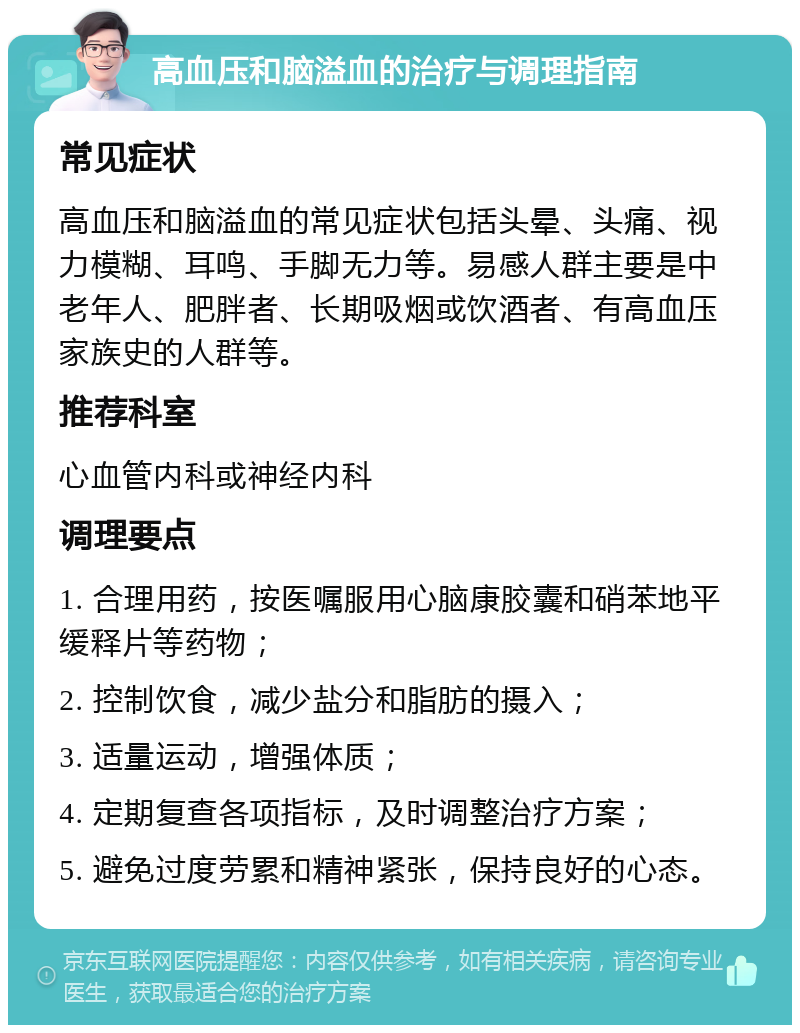 高血压和脑溢血的治疗与调理指南 常见症状 高血压和脑溢血的常见症状包括头晕、头痛、视力模糊、耳鸣、手脚无力等。易感人群主要是中老年人、肥胖者、长期吸烟或饮酒者、有高血压家族史的人群等。 推荐科室 心血管内科或神经内科 调理要点 1. 合理用药，按医嘱服用心脑康胶囊和硝苯地平缓释片等药物； 2. 控制饮食，减少盐分和脂肪的摄入； 3. 适量运动，增强体质； 4. 定期复查各项指标，及时调整治疗方案； 5. 避免过度劳累和精神紧张，保持良好的心态。