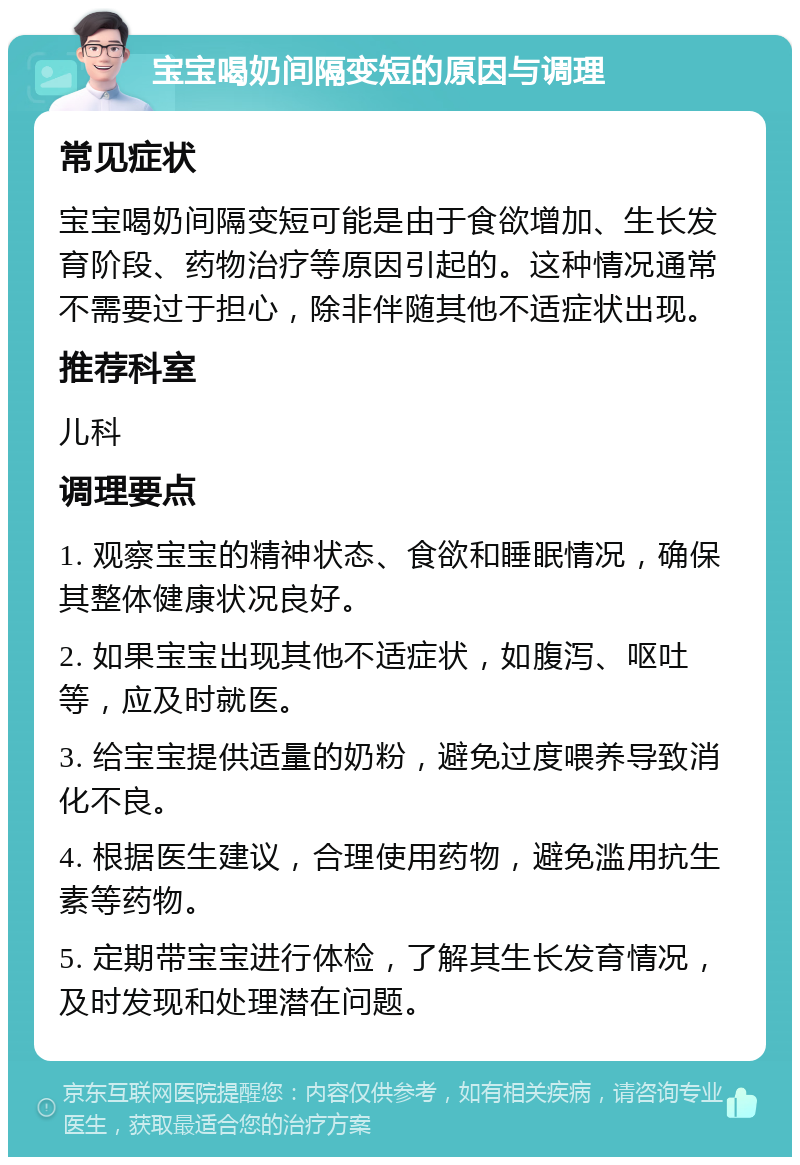 宝宝喝奶间隔变短的原因与调理 常见症状 宝宝喝奶间隔变短可能是由于食欲增加、生长发育阶段、药物治疗等原因引起的。这种情况通常不需要过于担心，除非伴随其他不适症状出现。 推荐科室 儿科 调理要点 1. 观察宝宝的精神状态、食欲和睡眠情况，确保其整体健康状况良好。 2. 如果宝宝出现其他不适症状，如腹泻、呕吐等，应及时就医。 3. 给宝宝提供适量的奶粉，避免过度喂养导致消化不良。 4. 根据医生建议，合理使用药物，避免滥用抗生素等药物。 5. 定期带宝宝进行体检，了解其生长发育情况，及时发现和处理潜在问题。