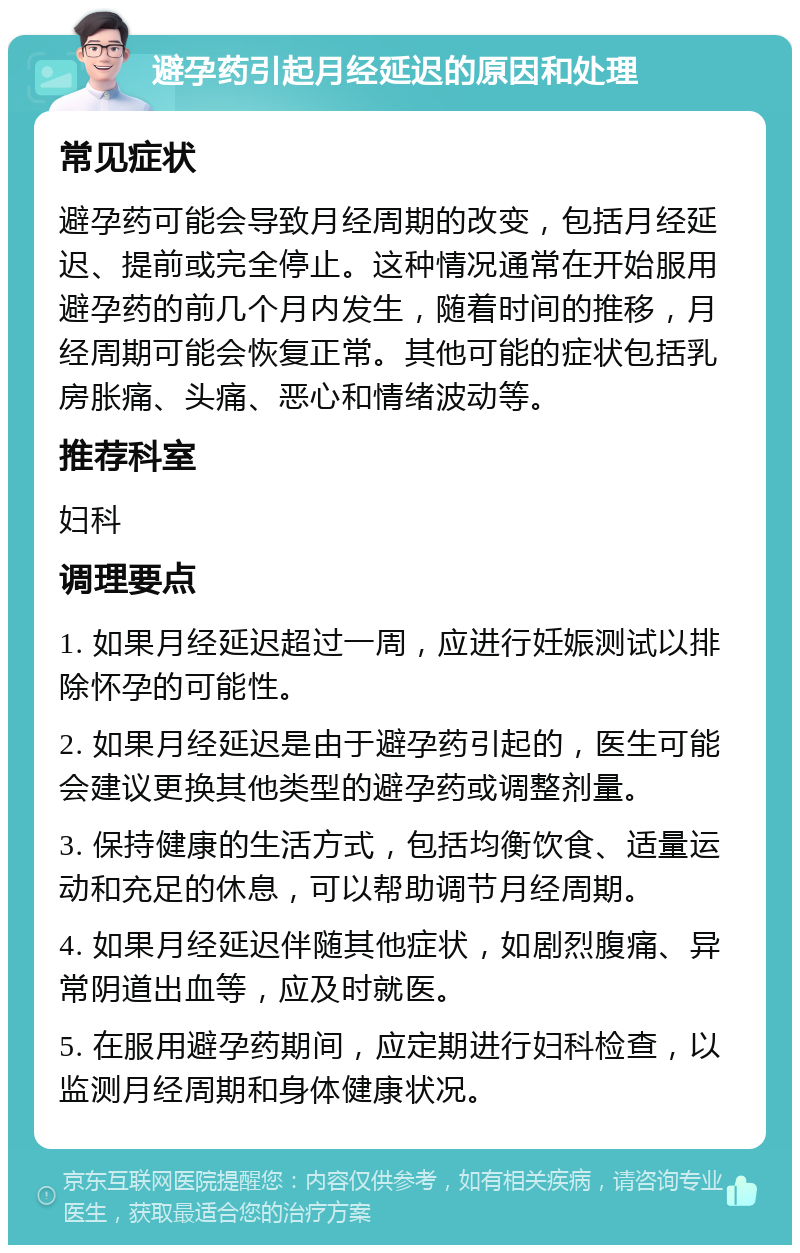 避孕药引起月经延迟的原因和处理 常见症状 避孕药可能会导致月经周期的改变，包括月经延迟、提前或完全停止。这种情况通常在开始服用避孕药的前几个月内发生，随着时间的推移，月经周期可能会恢复正常。其他可能的症状包括乳房胀痛、头痛、恶心和情绪波动等。 推荐科室 妇科 调理要点 1. 如果月经延迟超过一周，应进行妊娠测试以排除怀孕的可能性。 2. 如果月经延迟是由于避孕药引起的，医生可能会建议更换其他类型的避孕药或调整剂量。 3. 保持健康的生活方式，包括均衡饮食、适量运动和充足的休息，可以帮助调节月经周期。 4. 如果月经延迟伴随其他症状，如剧烈腹痛、异常阴道出血等，应及时就医。 5. 在服用避孕药期间，应定期进行妇科检查，以监测月经周期和身体健康状况。