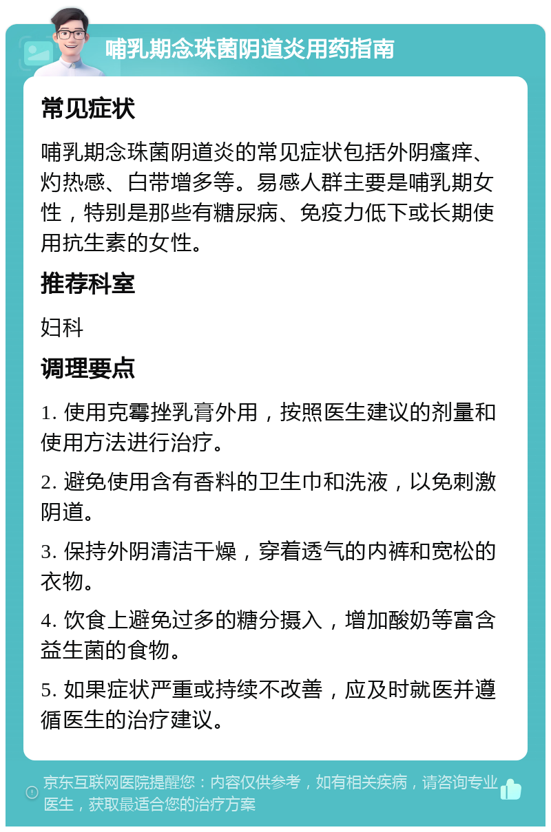 哺乳期念珠菌阴道炎用药指南 常见症状 哺乳期念珠菌阴道炎的常见症状包括外阴瘙痒、灼热感、白带增多等。易感人群主要是哺乳期女性，特别是那些有糖尿病、免疫力低下或长期使用抗生素的女性。 推荐科室 妇科 调理要点 1. 使用克霉挫乳膏外用，按照医生建议的剂量和使用方法进行治疗。 2. 避免使用含有香料的卫生巾和洗液，以免刺激阴道。 3. 保持外阴清洁干燥，穿着透气的内裤和宽松的衣物。 4. 饮食上避免过多的糖分摄入，增加酸奶等富含益生菌的食物。 5. 如果症状严重或持续不改善，应及时就医并遵循医生的治疗建议。