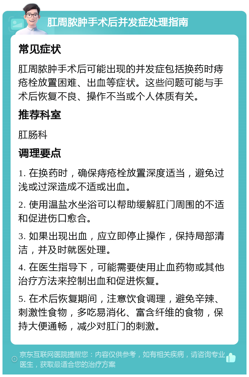 肛周脓肿手术后并发症处理指南 常见症状 肛周脓肿手术后可能出现的并发症包括换药时痔疮栓放置困难、出血等症状。这些问题可能与手术后恢复不良、操作不当或个人体质有关。 推荐科室 肛肠科 调理要点 1. 在换药时，确保痔疮栓放置深度适当，避免过浅或过深造成不适或出血。 2. 使用温盐水坐浴可以帮助缓解肛门周围的不适和促进伤口愈合。 3. 如果出现出血，应立即停止操作，保持局部清洁，并及时就医处理。 4. 在医生指导下，可能需要使用止血药物或其他治疗方法来控制出血和促进恢复。 5. 在术后恢复期间，注意饮食调理，避免辛辣、刺激性食物，多吃易消化、富含纤维的食物，保持大便通畅，减少对肛门的刺激。