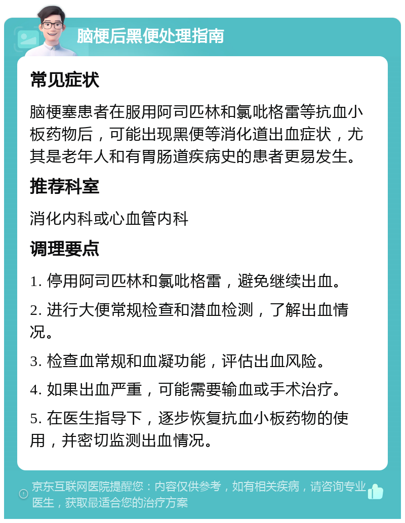 脑梗后黑便处理指南 常见症状 脑梗塞患者在服用阿司匹林和氯吡格雷等抗血小板药物后，可能出现黑便等消化道出血症状，尤其是老年人和有胃肠道疾病史的患者更易发生。 推荐科室 消化内科或心血管内科 调理要点 1. 停用阿司匹林和氯吡格雷，避免继续出血。 2. 进行大便常规检查和潜血检测，了解出血情况。 3. 检查血常规和血凝功能，评估出血风险。 4. 如果出血严重，可能需要输血或手术治疗。 5. 在医生指导下，逐步恢复抗血小板药物的使用，并密切监测出血情况。