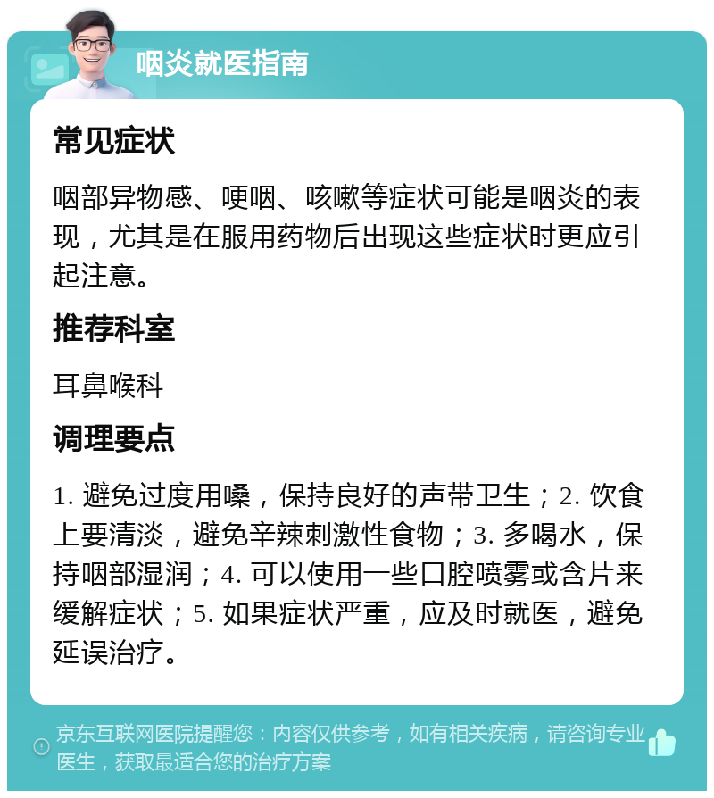 咽炎就医指南 常见症状 咽部异物感、哽咽、咳嗽等症状可能是咽炎的表现，尤其是在服用药物后出现这些症状时更应引起注意。 推荐科室 耳鼻喉科 调理要点 1. 避免过度用嗓，保持良好的声带卫生；2. 饮食上要清淡，避免辛辣刺激性食物；3. 多喝水，保持咽部湿润；4. 可以使用一些口腔喷雾或含片来缓解症状；5. 如果症状严重，应及时就医，避免延误治疗。