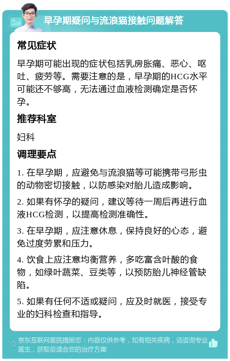 早孕期疑问与流浪猫接触问题解答 常见症状 早孕期可能出现的症状包括乳房胀痛、恶心、呕吐、疲劳等。需要注意的是，早孕期的HCG水平可能还不够高，无法通过血液检测确定是否怀孕。 推荐科室 妇科 调理要点 1. 在早孕期，应避免与流浪猫等可能携带弓形虫的动物密切接触，以防感染对胎儿造成影响。 2. 如果有怀孕的疑问，建议等待一周后再进行血液HCG检测，以提高检测准确性。 3. 在早孕期，应注意休息，保持良好的心态，避免过度劳累和压力。 4. 饮食上应注意均衡营养，多吃富含叶酸的食物，如绿叶蔬菜、豆类等，以预防胎儿神经管缺陷。 5. 如果有任何不适或疑问，应及时就医，接受专业的妇科检查和指导。