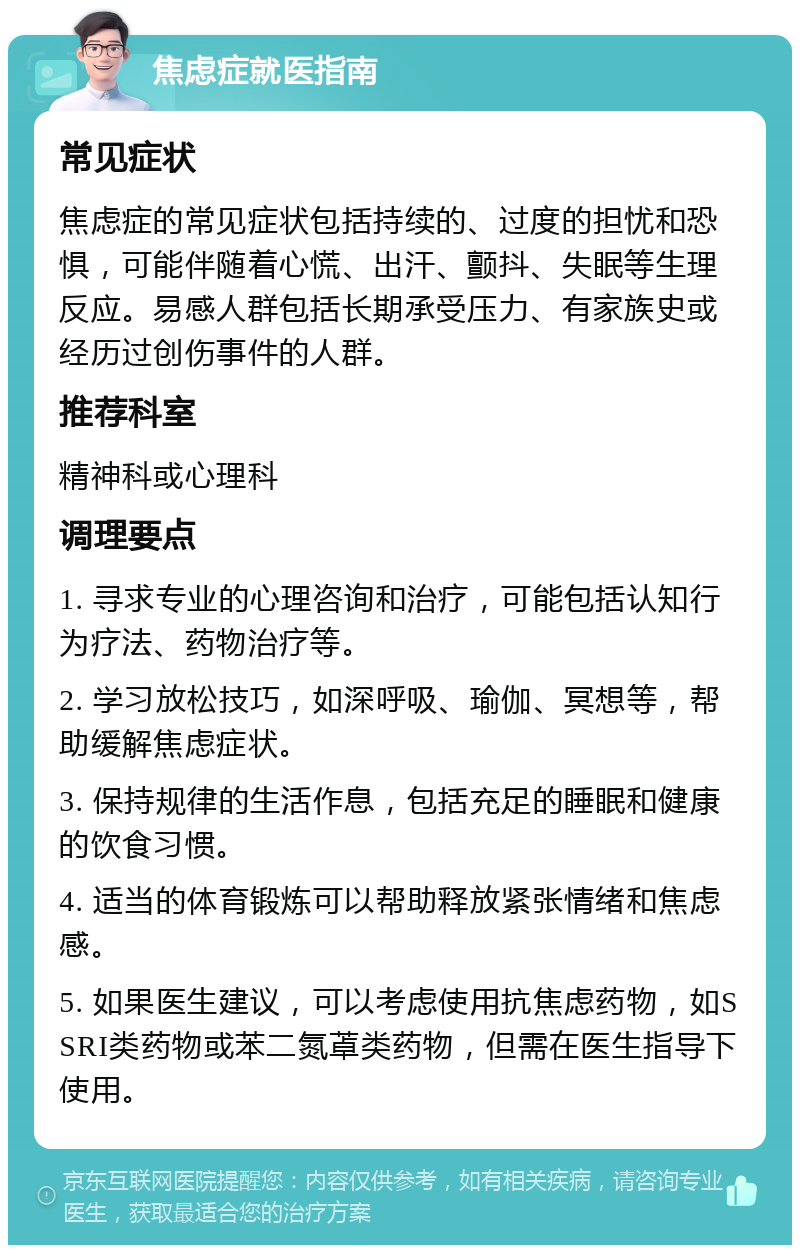 焦虑症就医指南 常见症状 焦虑症的常见症状包括持续的、过度的担忧和恐惧，可能伴随着心慌、出汗、颤抖、失眠等生理反应。易感人群包括长期承受压力、有家族史或经历过创伤事件的人群。 推荐科室 精神科或心理科 调理要点 1. 寻求专业的心理咨询和治疗，可能包括认知行为疗法、药物治疗等。 2. 学习放松技巧，如深呼吸、瑜伽、冥想等，帮助缓解焦虑症状。 3. 保持规律的生活作息，包括充足的睡眠和健康的饮食习惯。 4. 适当的体育锻炼可以帮助释放紧张情绪和焦虑感。 5. 如果医生建议，可以考虑使用抗焦虑药物，如SSRI类药物或苯二氮䓬类药物，但需在医生指导下使用。