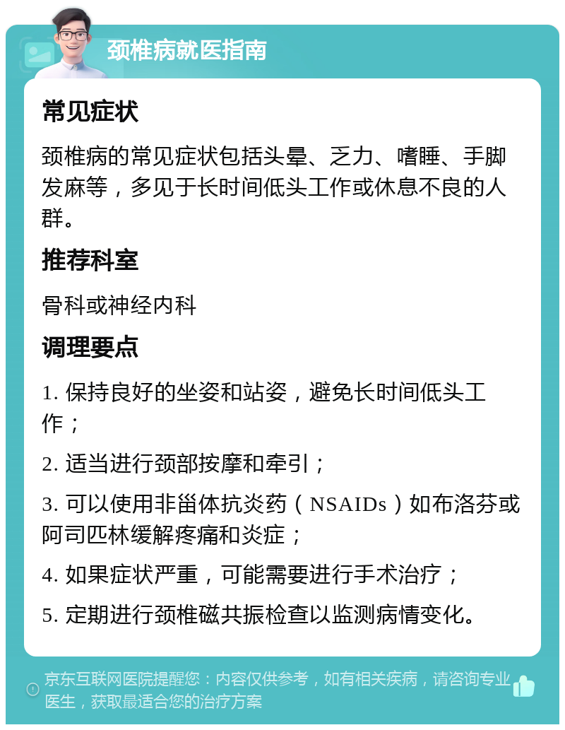 颈椎病就医指南 常见症状 颈椎病的常见症状包括头晕、乏力、嗜睡、手脚发麻等，多见于长时间低头工作或休息不良的人群。 推荐科室 骨科或神经内科 调理要点 1. 保持良好的坐姿和站姿，避免长时间低头工作； 2. 适当进行颈部按摩和牵引； 3. 可以使用非甾体抗炎药（NSAIDs）如布洛芬或阿司匹林缓解疼痛和炎症； 4. 如果症状严重，可能需要进行手术治疗； 5. 定期进行颈椎磁共振检查以监测病情变化。