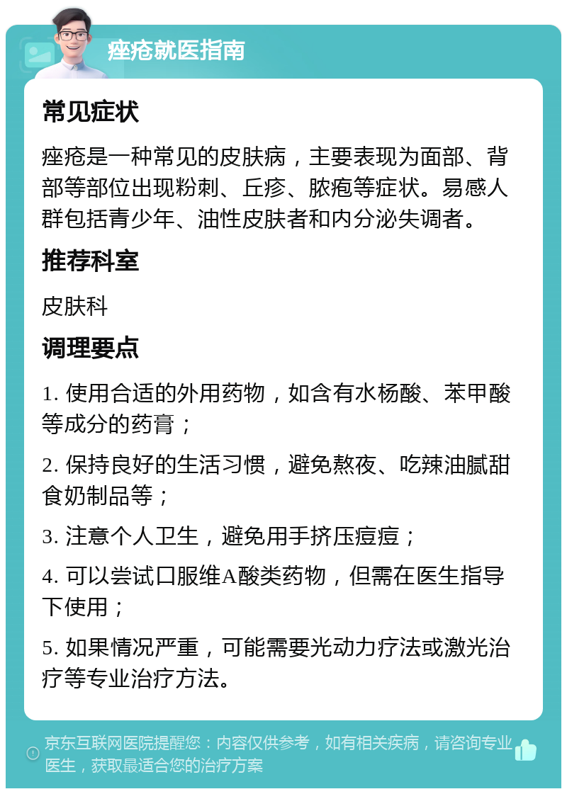 痤疮就医指南 常见症状 痤疮是一种常见的皮肤病，主要表现为面部、背部等部位出现粉刺、丘疹、脓疱等症状。易感人群包括青少年、油性皮肤者和内分泌失调者。 推荐科室 皮肤科 调理要点 1. 使用合适的外用药物，如含有水杨酸、苯甲酸等成分的药膏； 2. 保持良好的生活习惯，避免熬夜、吃辣油腻甜食奶制品等； 3. 注意个人卫生，避免用手挤压痘痘； 4. 可以尝试口服维A酸类药物，但需在医生指导下使用； 5. 如果情况严重，可能需要光动力疗法或激光治疗等专业治疗方法。