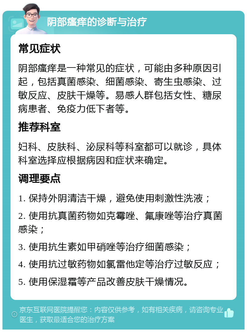 阴部瘙痒的诊断与治疗 常见症状 阴部瘙痒是一种常见的症状，可能由多种原因引起，包括真菌感染、细菌感染、寄生虫感染、过敏反应、皮肤干燥等。易感人群包括女性、糖尿病患者、免疫力低下者等。 推荐科室 妇科、皮肤科、泌尿科等科室都可以就诊，具体科室选择应根据病因和症状来确定。 调理要点 1. 保持外阴清洁干燥，避免使用刺激性洗液； 2. 使用抗真菌药物如克霉唑、氟康唑等治疗真菌感染； 3. 使用抗生素如甲硝唑等治疗细菌感染； 4. 使用抗过敏药物如氯雷他定等治疗过敏反应； 5. 使用保湿霜等产品改善皮肤干燥情况。