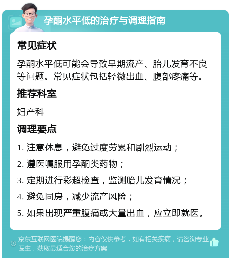 孕酮水平低的治疗与调理指南 常见症状 孕酮水平低可能会导致早期流产、胎儿发育不良等问题。常见症状包括轻微出血、腹部疼痛等。 推荐科室 妇产科 调理要点 1. 注意休息，避免过度劳累和剧烈运动； 2. 遵医嘱服用孕酮类药物； 3. 定期进行彩超检查，监测胎儿发育情况； 4. 避免同房，减少流产风险； 5. 如果出现严重腹痛或大量出血，应立即就医。