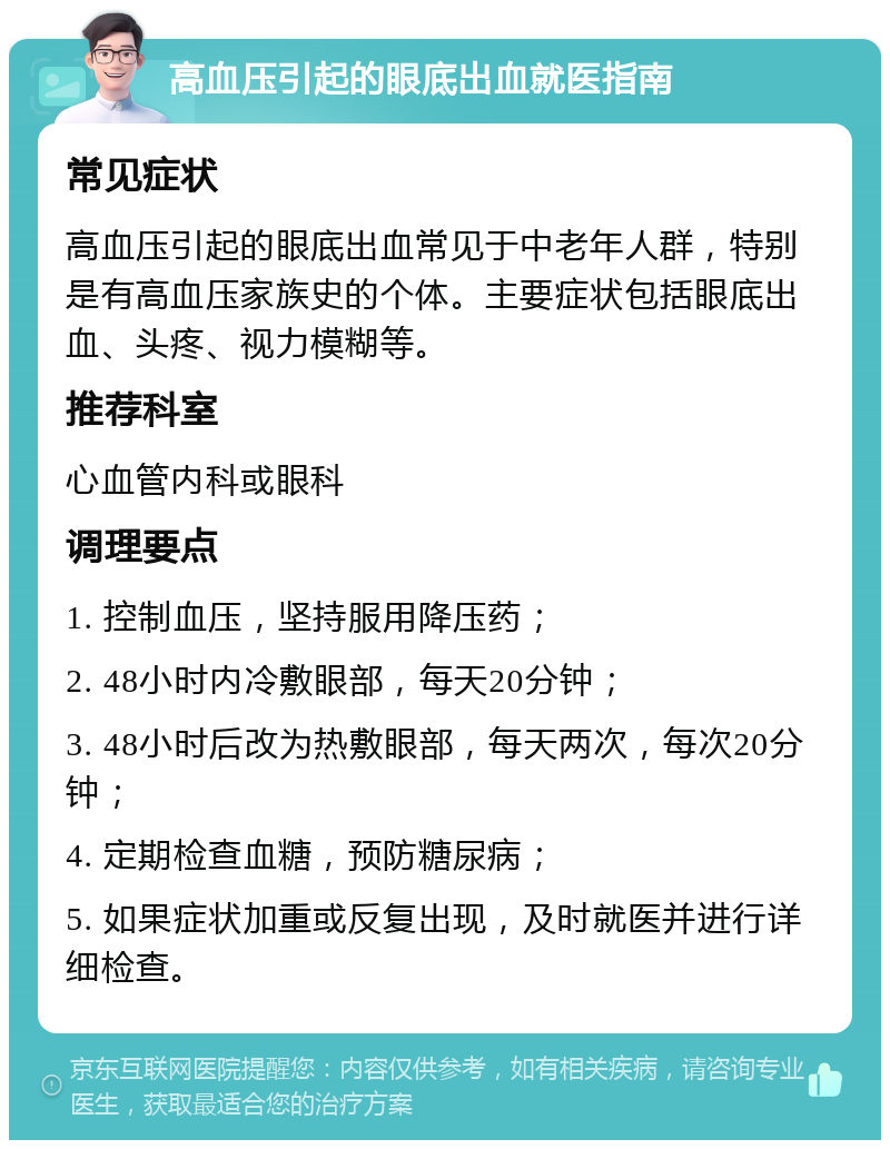 高血压引起的眼底出血就医指南 常见症状 高血压引起的眼底出血常见于中老年人群，特别是有高血压家族史的个体。主要症状包括眼底出血、头疼、视力模糊等。 推荐科室 心血管内科或眼科 调理要点 1. 控制血压，坚持服用降压药； 2. 48小时内冷敷眼部，每天20分钟； 3. 48小时后改为热敷眼部，每天两次，每次20分钟； 4. 定期检查血糖，预防糖尿病； 5. 如果症状加重或反复出现，及时就医并进行详细检查。