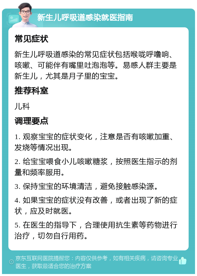 新生儿呼吸道感染就医指南 常见症状 新生儿呼吸道感染的常见症状包括喉咙呼噜响、咳嗽、可能伴有嘴里吐泡泡等。易感人群主要是新生儿，尤其是月子里的宝宝。 推荐科室 儿科 调理要点 1. 观察宝宝的症状变化，注意是否有咳嗽加重、发烧等情况出现。 2. 给宝宝喂食小儿咳嗽糖浆，按照医生指示的剂量和频率服用。 3. 保持宝宝的环境清洁，避免接触感染源。 4. 如果宝宝的症状没有改善，或者出现了新的症状，应及时就医。 5. 在医生的指导下，合理使用抗生素等药物进行治疗，切勿自行用药。