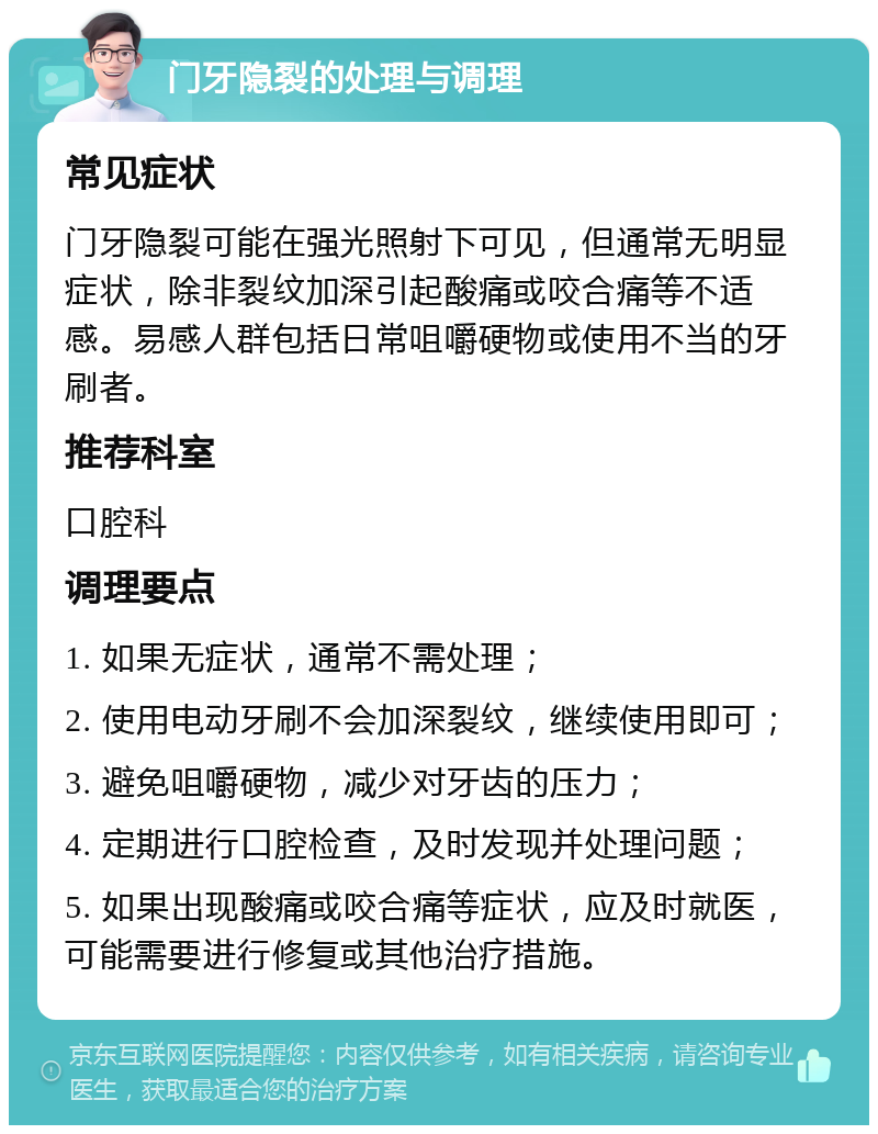 门牙隐裂的处理与调理 常见症状 门牙隐裂可能在强光照射下可见，但通常无明显症状，除非裂纹加深引起酸痛或咬合痛等不适感。易感人群包括日常咀嚼硬物或使用不当的牙刷者。 推荐科室 口腔科 调理要点 1. 如果无症状，通常不需处理； 2. 使用电动牙刷不会加深裂纹，继续使用即可； 3. 避免咀嚼硬物，减少对牙齿的压力； 4. 定期进行口腔检查，及时发现并处理问题； 5. 如果出现酸痛或咬合痛等症状，应及时就医，可能需要进行修复或其他治疗措施。