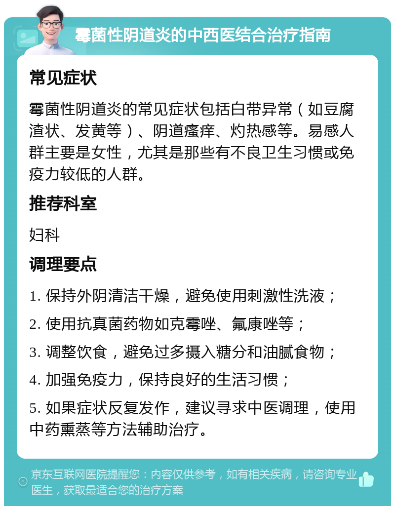 霉菌性阴道炎的中西医结合治疗指南 常见症状 霉菌性阴道炎的常见症状包括白带异常（如豆腐渣状、发黄等）、阴道瘙痒、灼热感等。易感人群主要是女性，尤其是那些有不良卫生习惯或免疫力较低的人群。 推荐科室 妇科 调理要点 1. 保持外阴清洁干燥，避免使用刺激性洗液； 2. 使用抗真菌药物如克霉唑、氟康唑等； 3. 调整饮食，避免过多摄入糖分和油腻食物； 4. 加强免疫力，保持良好的生活习惯； 5. 如果症状反复发作，建议寻求中医调理，使用中药熏蒸等方法辅助治疗。