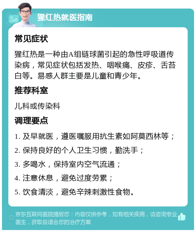 猩红热就医指南 常见症状 猩红热是一种由A组链球菌引起的急性呼吸道传染病，常见症状包括发热、咽喉痛、皮疹、舌苔白等。易感人群主要是儿童和青少年。 推荐科室 儿科或传染科 调理要点 1. 及早就医，遵医嘱服用抗生素如阿莫西林等； 2. 保持良好的个人卫生习惯，勤洗手； 3. 多喝水，保持室内空气流通； 4. 注意休息，避免过度劳累； 5. 饮食清淡，避免辛辣刺激性食物。